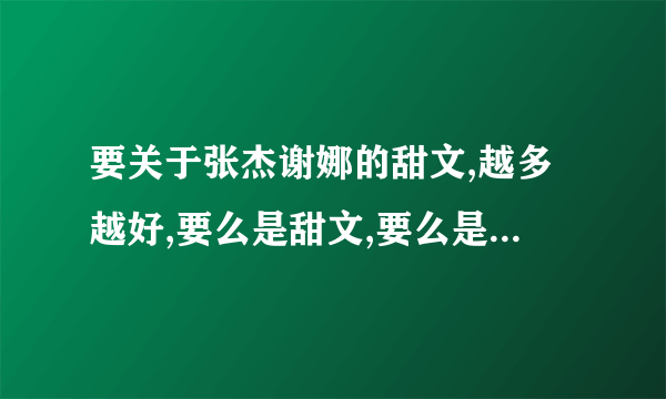 要关于张杰谢娜的甜文,越多越好,要么是甜文,要么是张杰谢娜都是冷酷的,绝对不能是张杰虐待谢娜,给我贴吧.