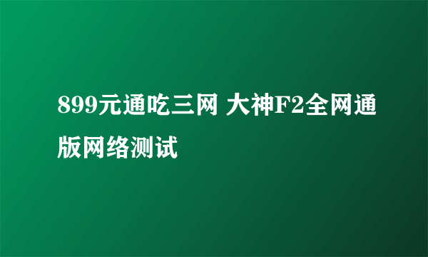 899元通吃三网 大神F2全网通版网络测试