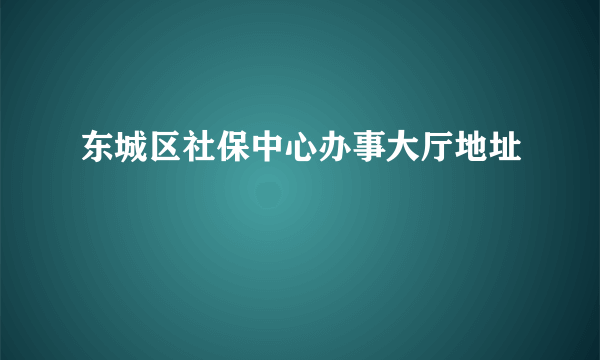 东城区社保中心办事大厅地址