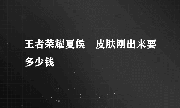 王者荣耀夏侯惇皮肤刚出来要多少钱