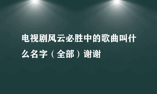 电视剧风云必胜中的歌曲叫什么名字（全部）谢谢