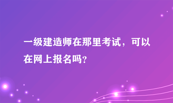 一级建造师在那里考试，可以在网上报名吗？