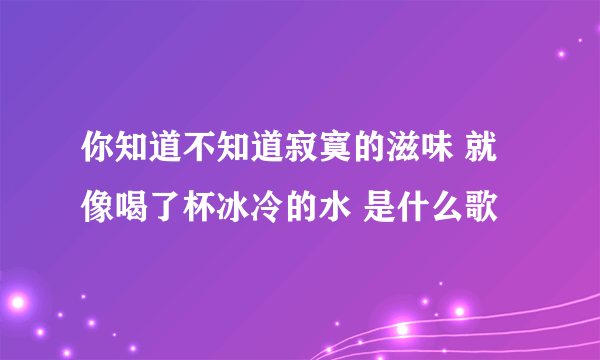 你知道不知道寂寞的滋味 就像喝了杯冰冷的水 是什么歌