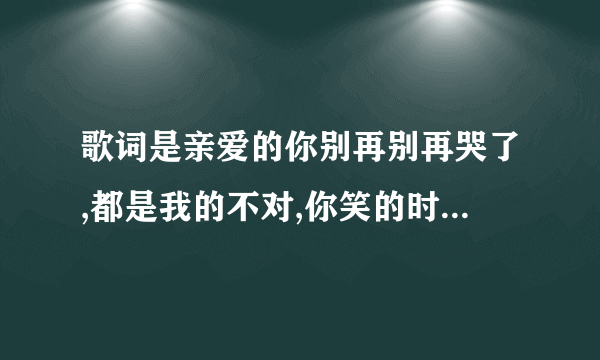 歌词是亲爱的你别再别再哭了,都是我的不对,你笑的时候真的好美,歌名是什么