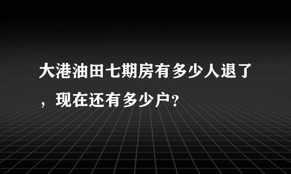 大港油田七期房有多少人退了，现在还有多少户？