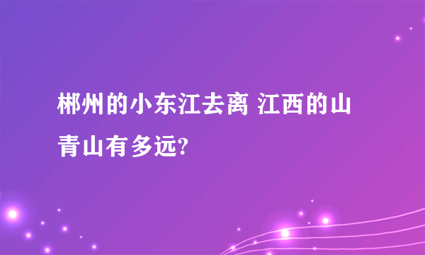 郴州的小东江去离 江西的山青山有多远?