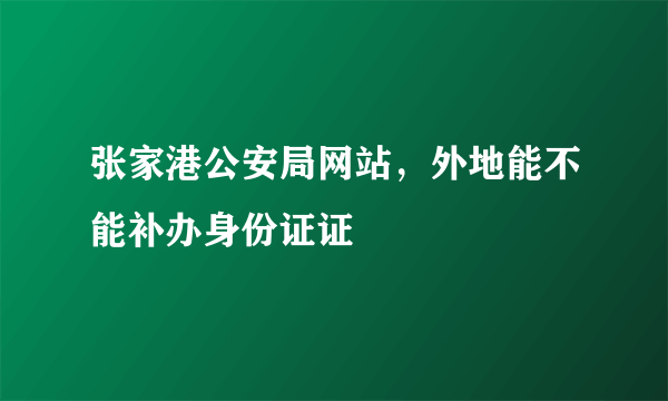 张家港公安局网站，外地能不能补办身份证证