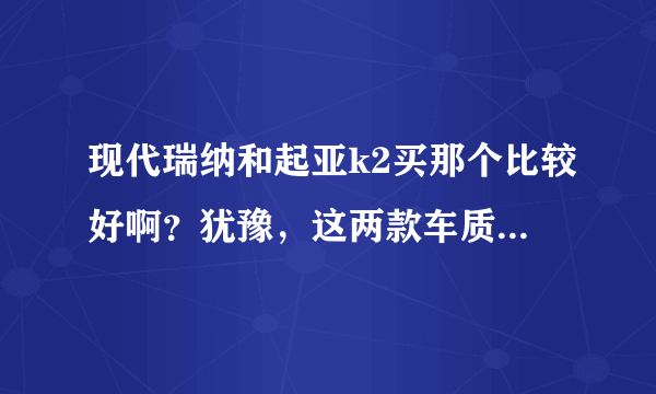 现代瑞纳和起亚k2买那个比较好啊？犹豫，这两款车质量怎么样啊？