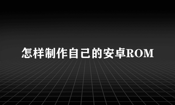 怎样制作自己的安卓ROM