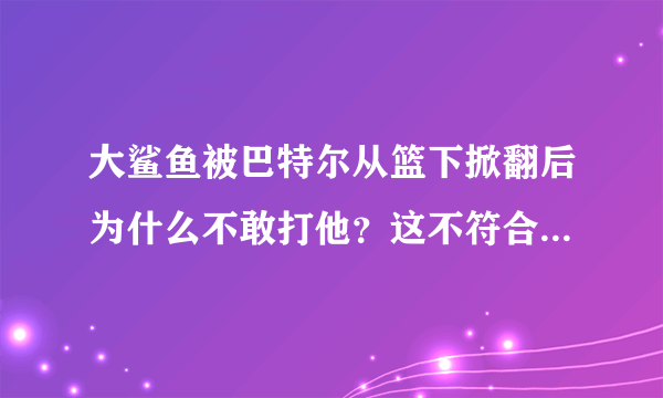 大鲨鱼被巴特尔从篮下掀翻后为什么不敢打他？这不符合大鲨鱼的风格啊 而且大鲨鱼比巴特尔强壮那么多