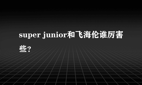 super junior和飞海伦谁厉害些？