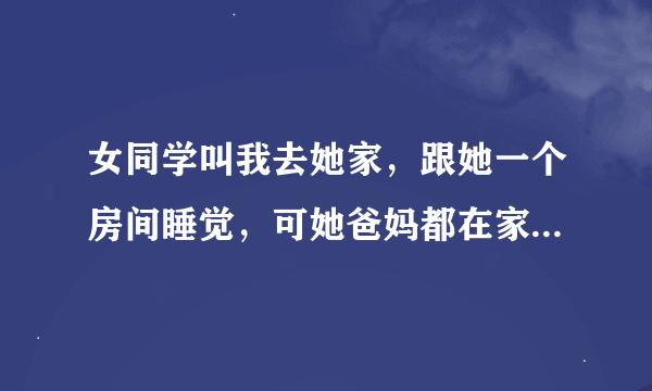 女同学叫我去她家，跟她一个房间睡觉，可她爸妈都在家啊，她什么意思，想我被她爸妈打死吗？