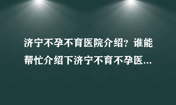 济宁不孕不育医院介绍？谁能帮忙介绍下济宁不育不孕医院哪家好？