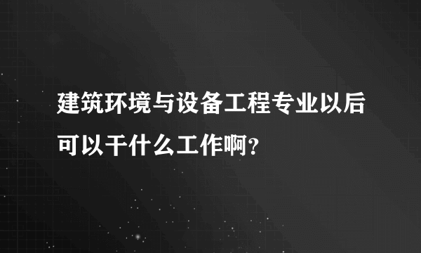 建筑环境与设备工程专业以后可以干什么工作啊？