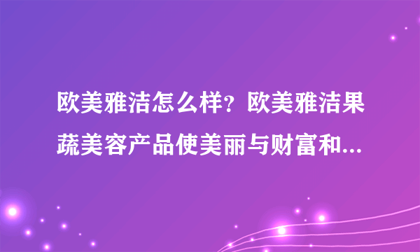 欧美雅洁怎么样？欧美雅洁果蔬美容产品使美丽与财富和谐统一！