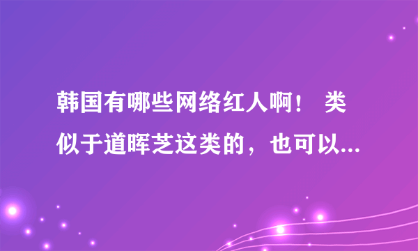 韩国有哪些网络红人啊！ 类似于道晖芝这类的，也可以是麻豆的。。。