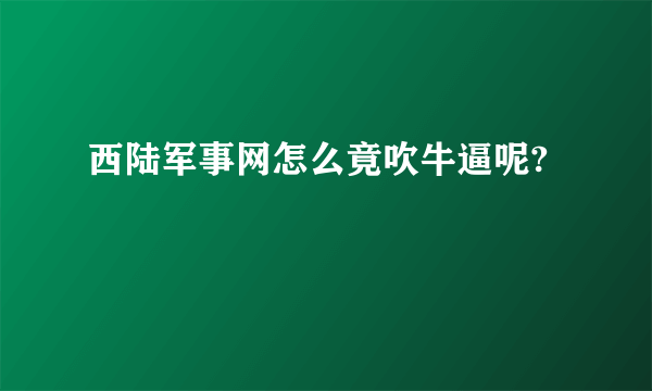 西陆军事网怎么竟吹牛逼呢?