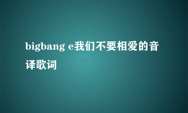 bigbang e我们不要相爱的音译歌词