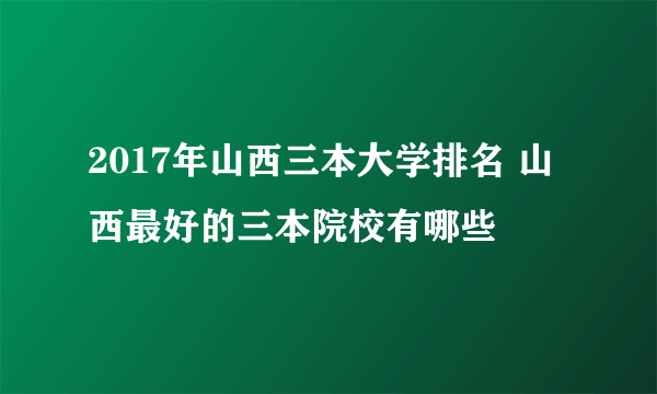 2017年山西三本大学排名 山西最好的三本院校有哪些