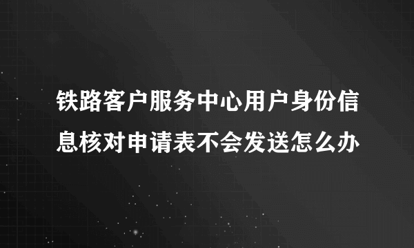 铁路客户服务中心用户身份信息核对申请表不会发送怎么办