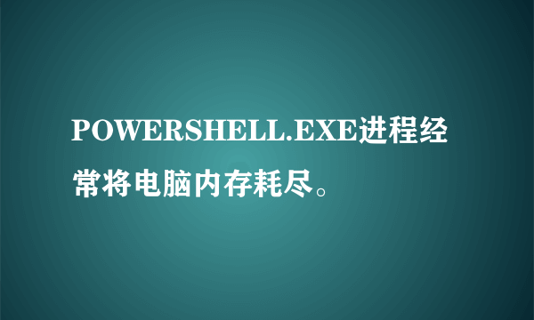 POWERSHELL.EXE进程经常将电脑内存耗尽。