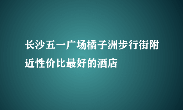 长沙五一广场橘子洲步行街附近性价比最好的酒店