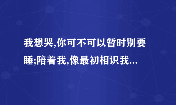 我想哭,你可不可以暂时别要睡;陪着我,像最初相识我当时未怕累.