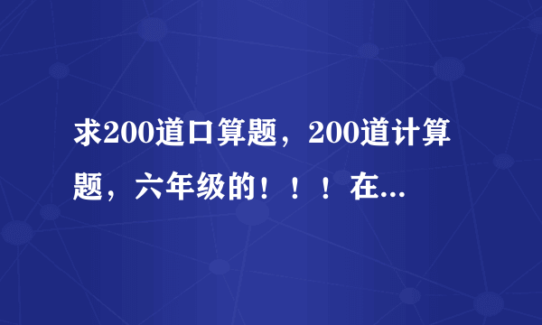 求200道口算题，200道计算题，六年级的！！！在线等！急！！！！！！