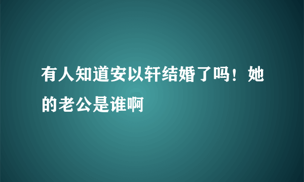 有人知道安以轩结婚了吗！她的老公是谁啊