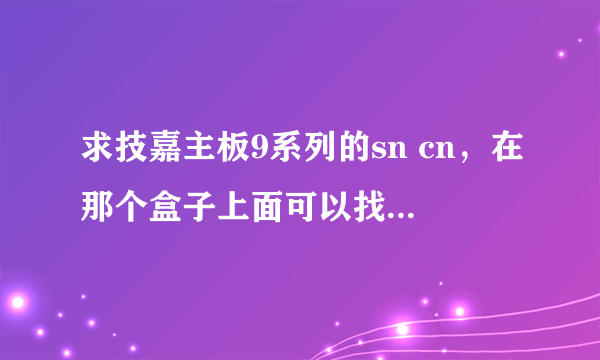 求技嘉主板9系列的sn cn，在那个盒子上面可以找到，跪求，谢谢