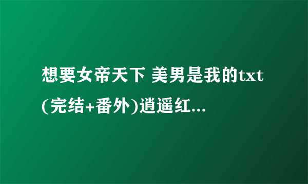 想要女帝天下 美男是我的txt(完结+番外)逍遥红尘 要全的 未删减版的？