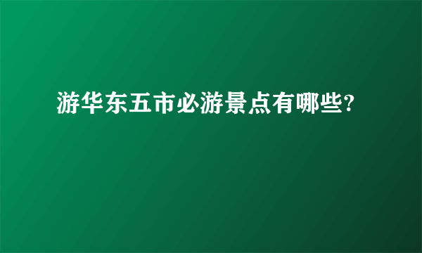 游华东五市必游景点有哪些?