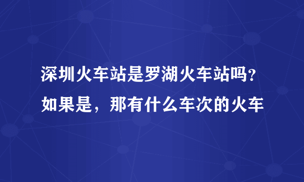 深圳火车站是罗湖火车站吗？如果是，那有什么车次的火车