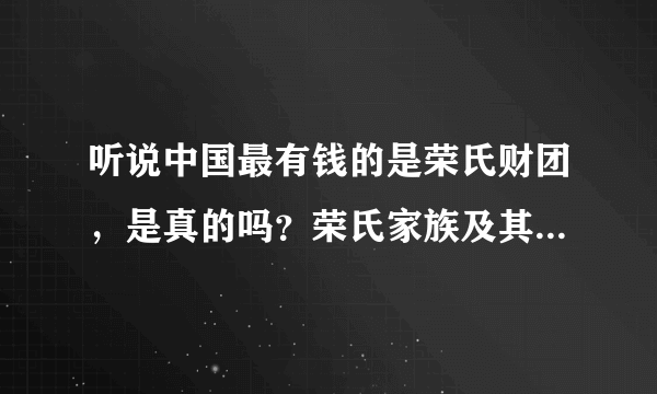 听说中国最有钱的是荣氏财团，是真的吗？荣氏家族及其企业现状是什么样？