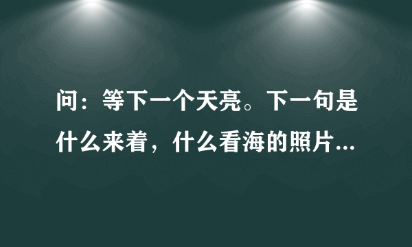 问：等下一个天亮。下一句是什么来着，什么看海的照片来着⋯⋯完整的一句是什么？，百度oN