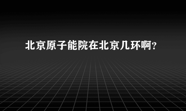 北京原子能院在北京几环啊？