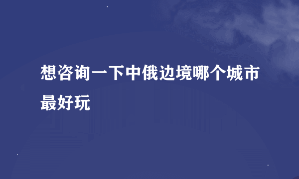 想咨询一下中俄边境哪个城市最好玩