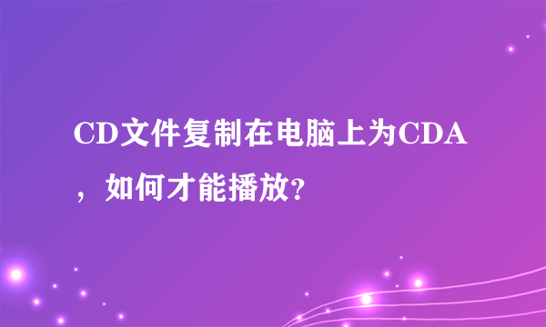 CD文件复制在电脑上为CDA，如何才能播放？