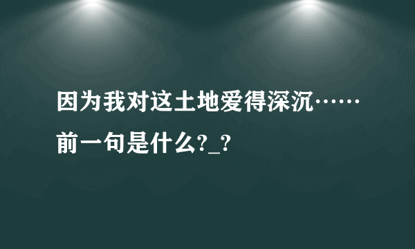 因为我对这土地爱得深沉……前一句是什么?_?