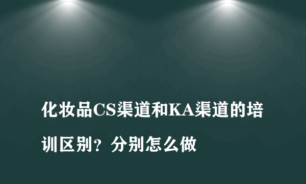 
化妆品CS渠道和KA渠道的培训区别？分别怎么做

