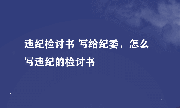 违纪检讨书 写给纪委，怎么写违纪的检讨书