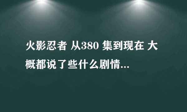 火影忍者 从380 集到现在 大概都说了些什么剧情， 麻烦可以描述下么，最近都没有时间看了。 谢谢