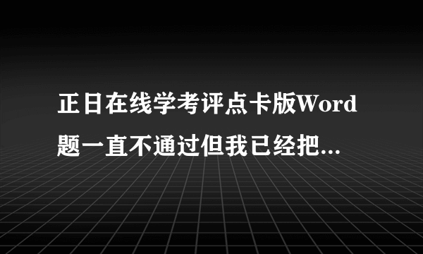 正日在线学考评点卡版Word题一直不通过但我已经把软件自带的方法的试了,怎么办？感谢各位大佬帮助。