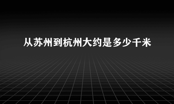 从苏州到杭州大约是多少千米