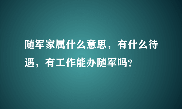 随军家属什么意思，有什么待遇，有工作能办随军吗？