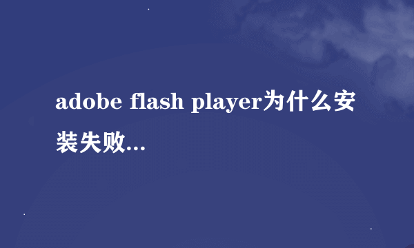 adobe flash player为什么安装失败啊？？？