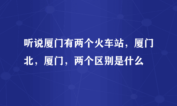 听说厦门有两个火车站，厦门北，厦门，两个区别是什么