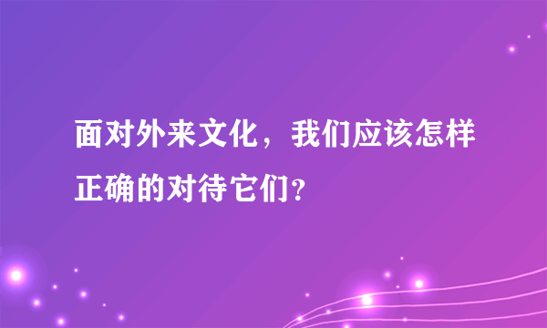 面对外来文化，我们应该怎样正确的对待它们？