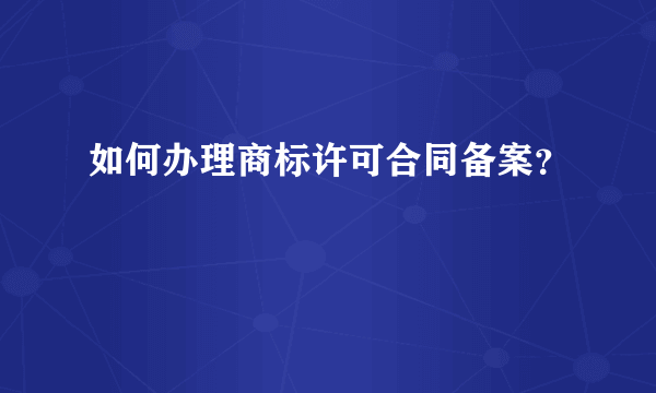 如何办理商标许可合同备案？