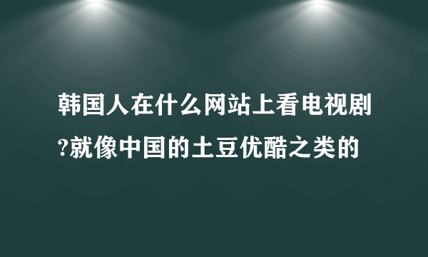 韩国人在什么网站上看电视剧?就像中国的土豆优酷之类的